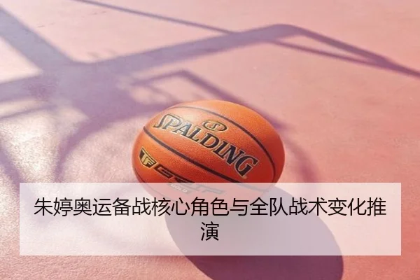 朱婷奥运备战核心角色与全队战术变化推演